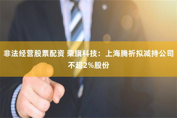 非法经营股票配资 荣旗科技：上海腾祈拟减持公司不超2%股份