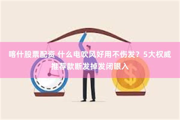 喀什股票配资 什么电吹风好用不伤发？5大权威推荐款断发掉发闭眼入