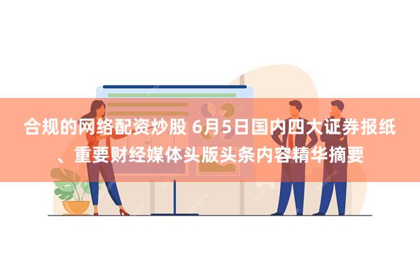 合规的网络配资炒股 6月5日国内四大证券报纸、重要财经媒体头版头条内容精华摘要