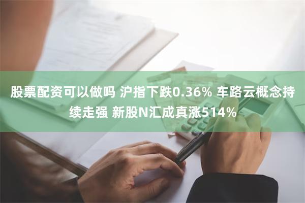 股票配资可以做吗 沪指下跌0.36% 车路云概念持续走强 新股N汇成真涨514%