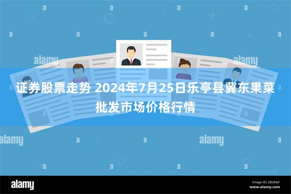 证券股票走势 2024年7月25日乐亭县冀东果菜批发市场价格行情