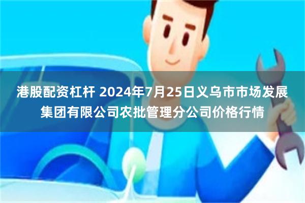 港股配资杠杆 2024年7月25日义乌市市场发展集团有限公司农批管理分公司价格行情