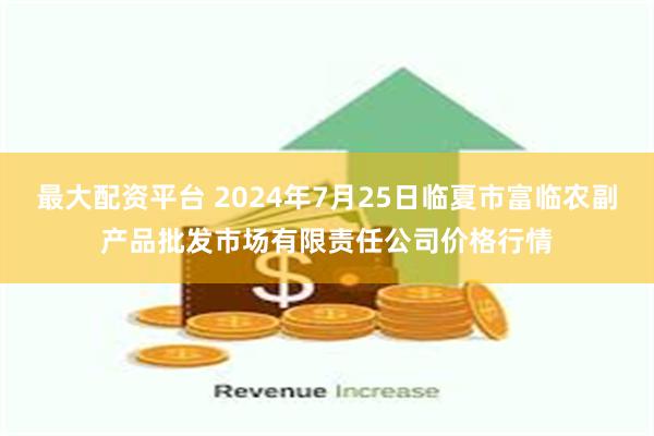 最大配资平台 2024年7月25日临夏市富临农副产品批发市场有限责任公司价格行情