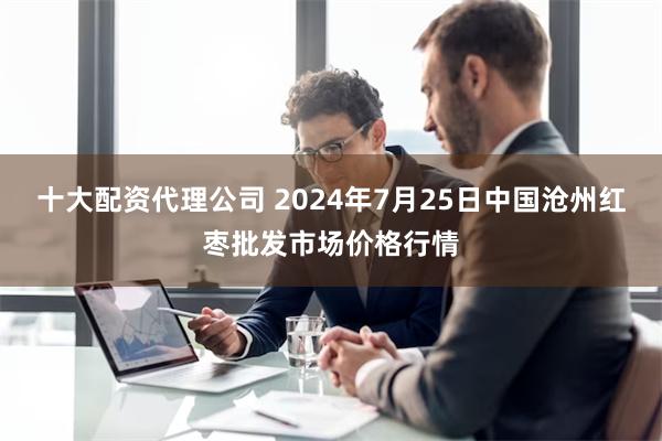 十大配资代理公司 2024年7月25日中国沧州红枣批发市场价格行情