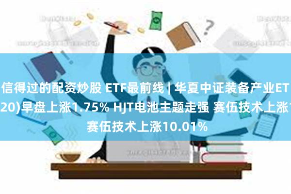 信得过的配资炒股 ETF最前线 | 华夏中证装备产业ETF(516320)早盘上涨1.75% HJT电池主题走强 赛伍技术上涨10.01%