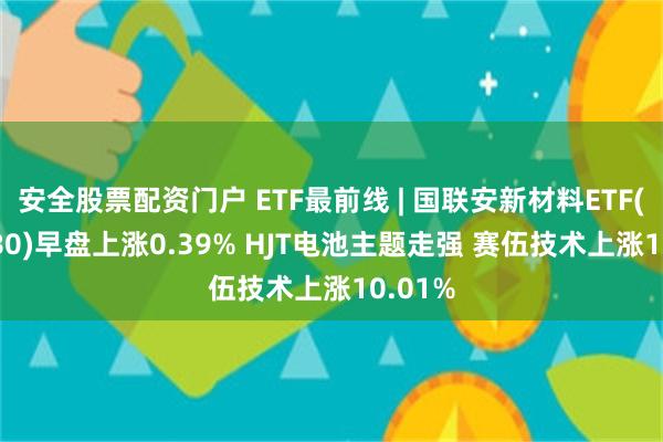 安全股票配资门户 ETF最前线 | 国联安新材料ETF(516480)早盘上涨0.39% HJT电池主题走强 赛伍技术上涨10.01%