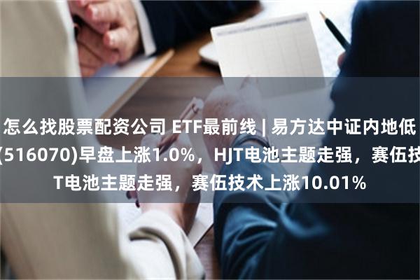 怎么找股票配资公司 ETF最前线 | 易方达中证内地低碳经济主题ETF(516070)早盘上涨1.0%，HJT电池主题走强，赛伍技术上涨10.01%