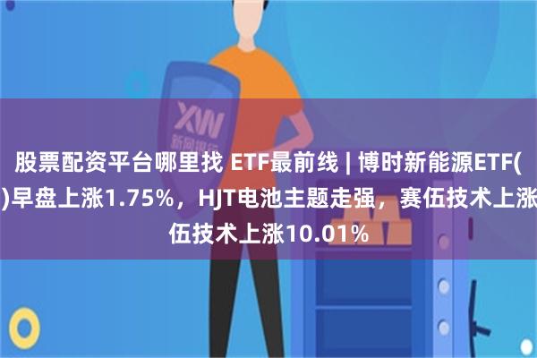 股票配资平台哪里找 ETF最前线 | 博时新能源ETF(516580)早盘上涨1.75%，HJT电池主题走强，赛伍技术上涨10.01%