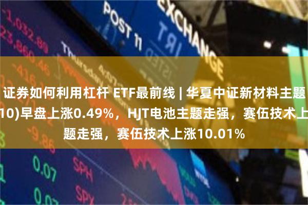 证券如何利用杠杆 ETF最前线 | 华夏中证新材料主题ETF(516710)早盘上涨0.49%，HJT电池主题走强，赛伍技术上涨10.01%