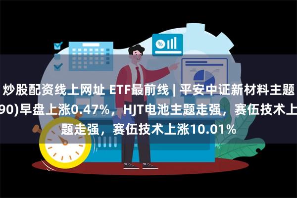 炒股配资线上网址 ETF最前线 | 平安中证新材料主题ETF(516890)早盘上涨0.47%，HJT电池主题走强，赛伍技术上涨10.01%