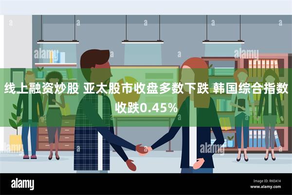 线上融资炒股 亚太股市收盘多数下跌 韩国综合指数收跌0.45%