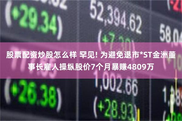 股票配资炒股怎么样 罕见! 为避免退市*ST金洲董事长雇人操纵股价7个月暴赚4809万